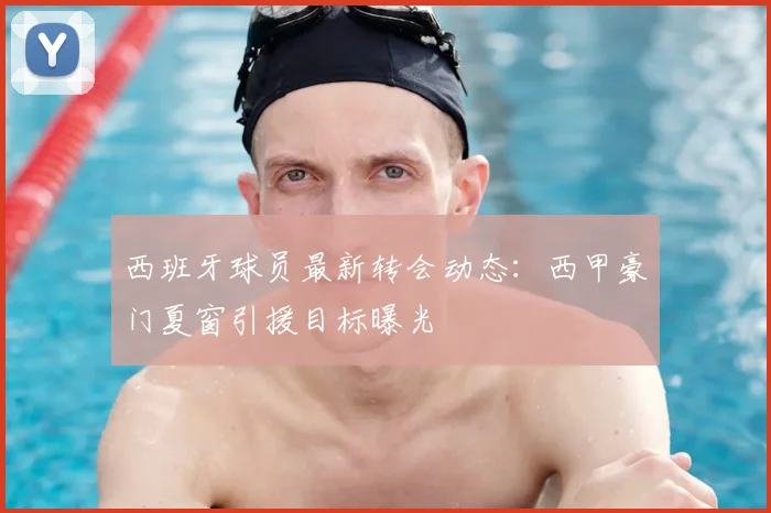 西班牙球员最新转会动态:西甲豪门夏窗引援目标曝光