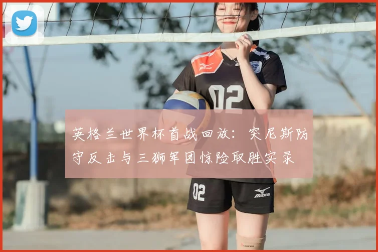 英格兰世界杯首战回放：突尼斯防守反击与三狮军团惊险取胜实录
