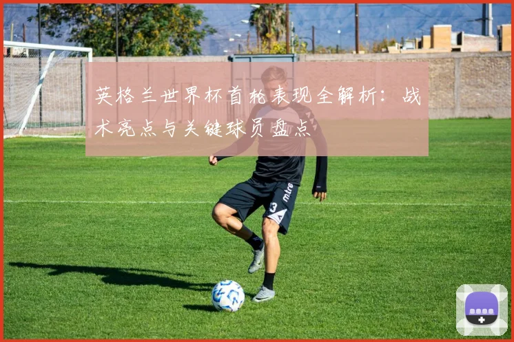 英格兰世界杯首轮表现全解析：战术亮点与关键球员盘点