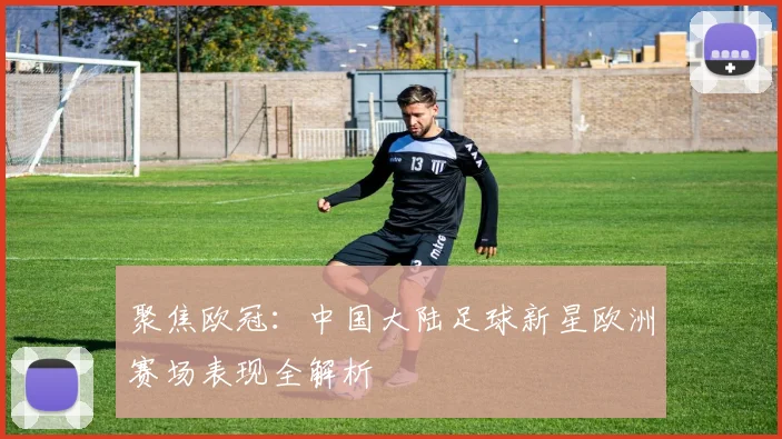 聚焦欧冠：中国大陆足球新星欧洲赛场表现全解析