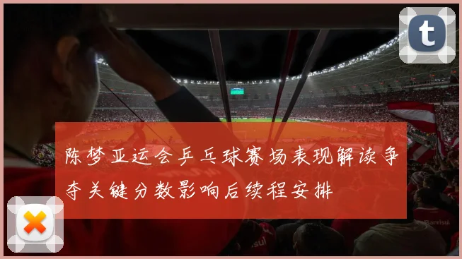 陈梦亚运会乒乓球赛场表现解读争夺关键分数影响后续程安排