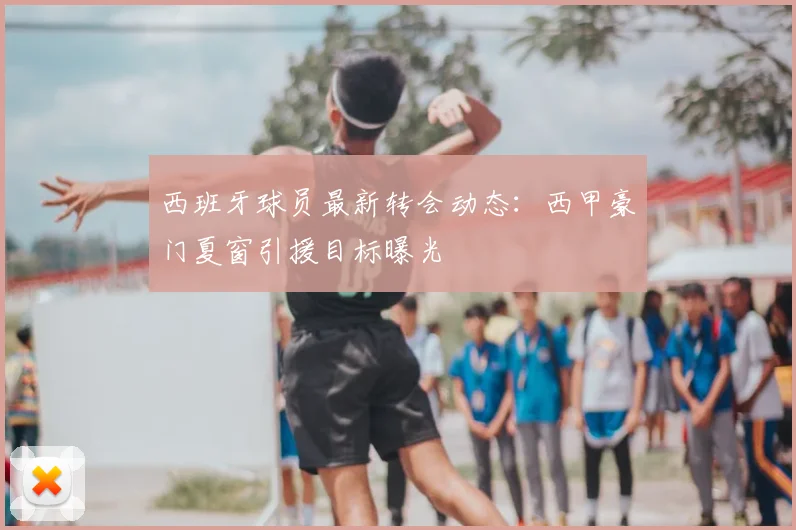 西班牙球员最新转会动态：西甲豪门夏窗引援目标曝光