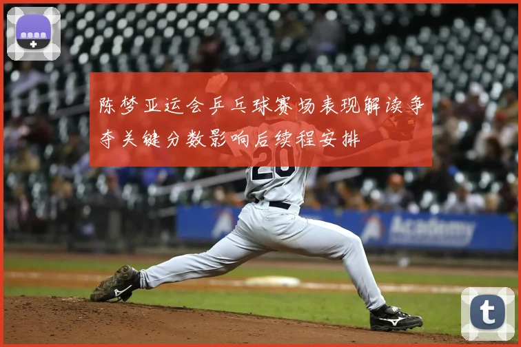 陈梦亚运会乒乓球赛场表现解读争夺关键分数影响后续程安排