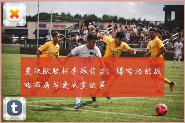 曼联欧联杯夺冠背后：滕哈格的战略布局与更衣室故事