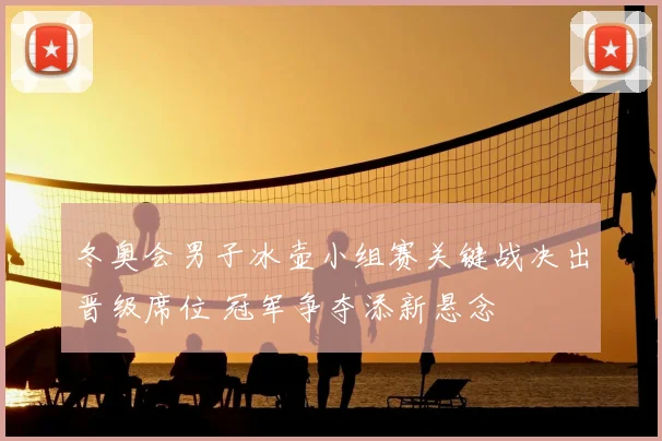 冬奥会男子冰壶小组赛关键战决出晋级席位 冠军争夺添新悬念