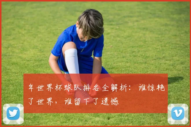 年世界杯球队排名全解析：谁惊艳了世界，谁留下了遗憾