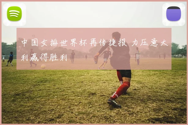 中国女排世界杯再传捷报 力压意大利赢得胜利