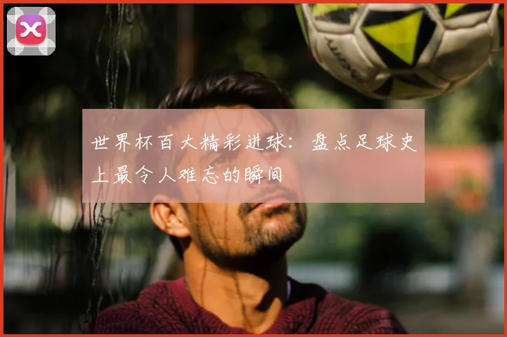 世界杯百大精彩进球:盘点足球史上最令人难忘的瞬间