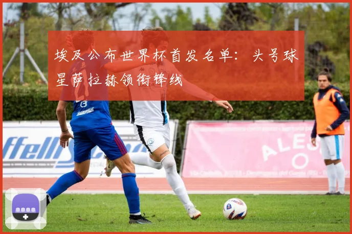 埃及公布世界杯首发名单：头号球星萨拉赫领衔锋线