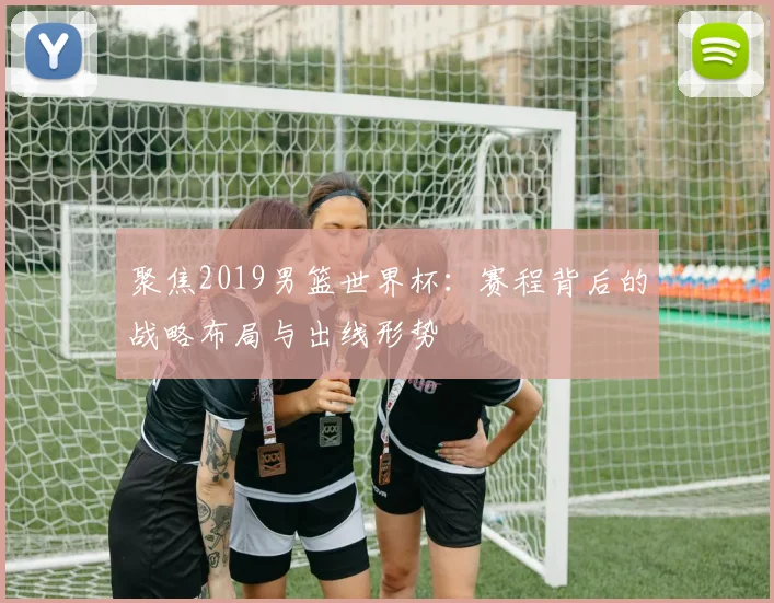 聚焦2019男篮世界杯:赛程背后的战略布局与出线形势
