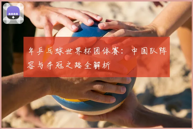 年乒乓球世界杯团体赛:中国队阵容与夺冠之路全解析