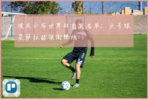 埃及公布世界杯首发名单：头号球星萨拉赫领衔锋线