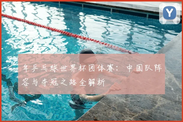 年乒乓球世界杯团体赛:中国队阵容与夺冠之路全解析